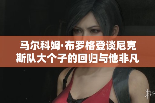 马尔科姆·布罗格登谈尼克斯队大个子的回归与他非凡的职业生涯历程