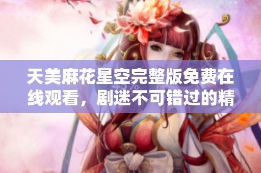 天美麻花星空完整版免费在线观看，剧迷不可错过的精彩内容分享