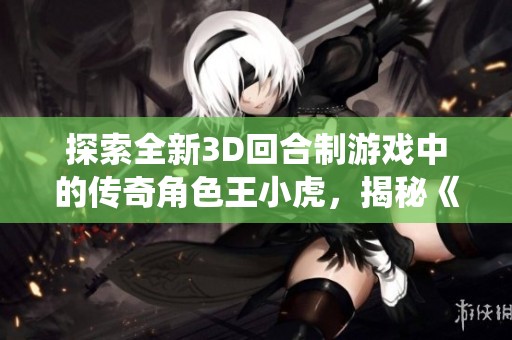 探索全新3D回合制游戏中的传奇角色王小虎，揭秘《仙剑奇侠传》的奇幻魅力与故事背景