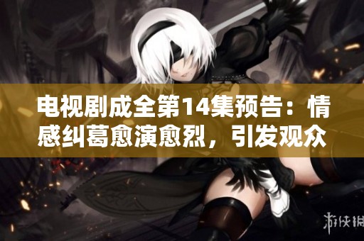 电视剧成全第14集预告：情感纠葛愈演愈烈，引发观众期待