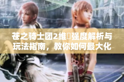 苍之骑士团2维菈强度解析与玩法指南，教你如何最大化她的战斗潜力