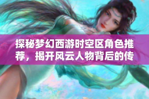 探秘梦幻西游时空区角色推荐，揭开风云人物背后的传奇故事与成就