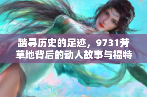 踏寻历史的足迹，9731芳草地背后的动人故事与福特曼手游的联系解析