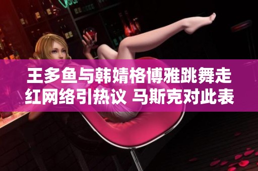 王多鱼与韩婧格博雅跳舞走红网络引热议 马斯克对此表态坚定支持