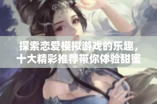 探索恋爱模拟游戏的乐趣，十大精彩推荐带你体验甜蜜爱情世界