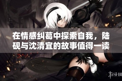在情感纠葛中探索自我，陆砚与沈清宜的故事值得一读