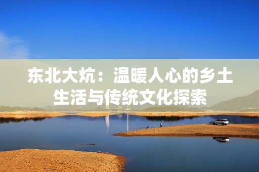 东北大炕：温暖人心的乡土生活与传统文化探索