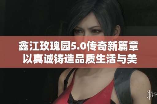 鑫江玫瑰园5.0传奇新篇章 以真诚铸造品质生活与美好未来