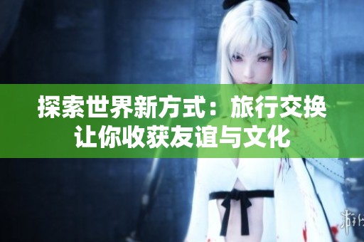 探索世界新方式：旅行交换让你收获友谊与文化