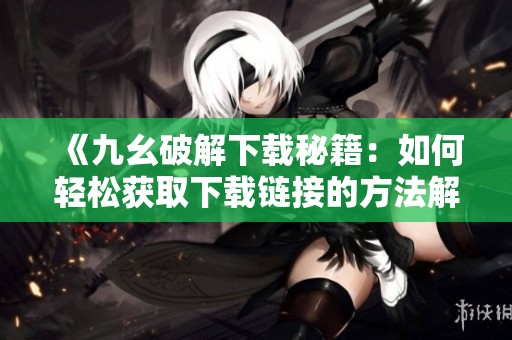 《九幺破解下载秘籍：如何轻松获取下载链接的方法解析》