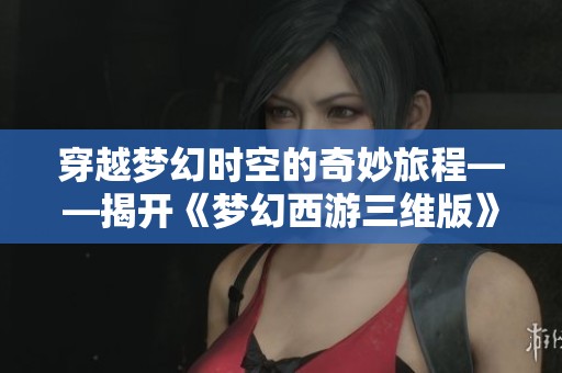 穿越梦幻时空的奇妙旅程——揭开《梦幻西游三维版》的神秘面纱与精彩世界