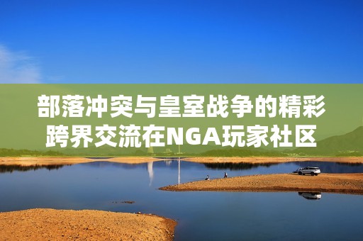 部落冲突与皇室战争的精彩跨界交流在NGA玩家社区引发热议和讨论