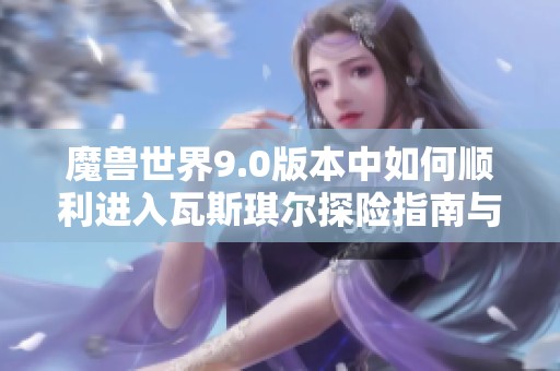 魔兽世界9.0版本中如何顺利进入瓦斯琪尔探险指南与实用技巧分享