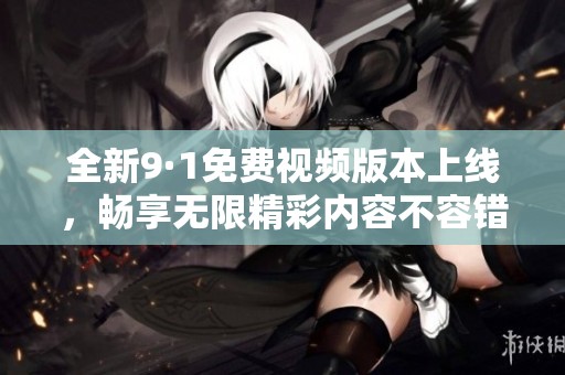 全新9·1免费视频版本上线，畅享无限精彩内容不容错过