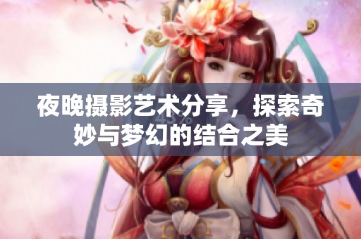 夜晚摄影艺术分享，探索奇妙与梦幻的结合之美
