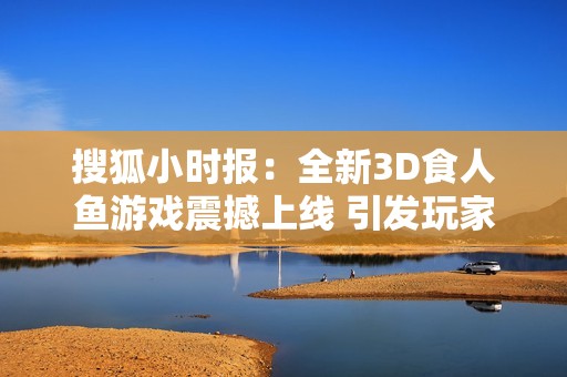 搜狐小时报：全新3D食人鱼游戏震撼上线 引发玩家热议与期待