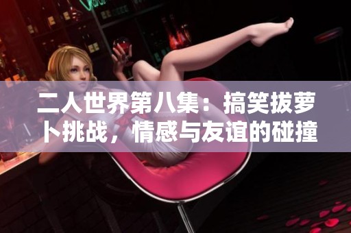 二人世界第八集：搞笑拔萝卜挑战，情感与友谊的碰撞