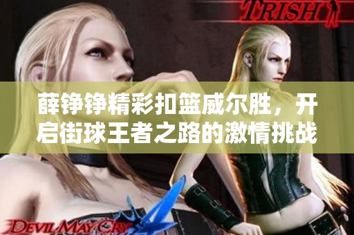 薛铮铮精彩扣篮威尔胜，开启街球王者之路的激情挑战与奋斗旅程