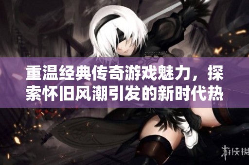 重温经典传奇游戏魅力，探索怀旧风潮引发的新时代热潮与感动
