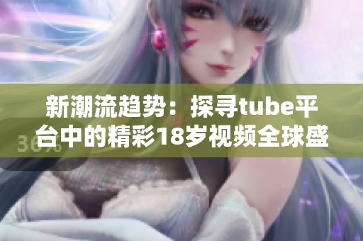 新潮流趋势：探寻tube平台中的精彩18岁视频全球盛况