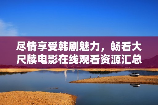尽情享受韩剧魅力，畅看大尺牍电影在线观看资源汇总