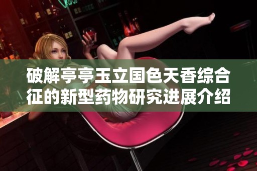 破解亭亭玉立国色天香综合征的新型药物研究进展介绍