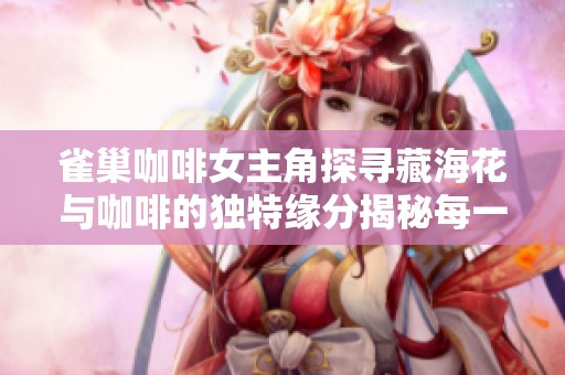 雀巢咖啡女主角探寻藏海花与咖啡的独特缘分揭秘每一口的美味旅程