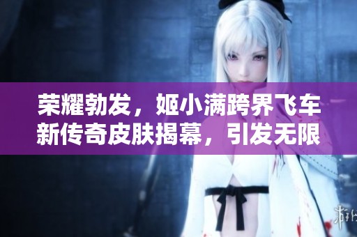 荣耀勃发，姬小满跨界飞车新传奇皮肤揭幕，引发无限想象与期待