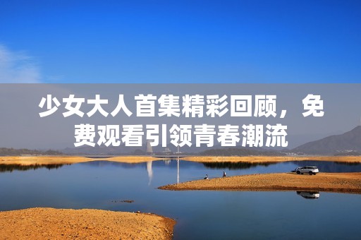 少女大人首集精彩回顾，免费观看引领青春潮流