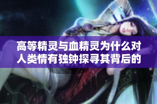 高等精灵与血精灵为什么对人类情有独钟探寻其背后的情感与历史缘由
