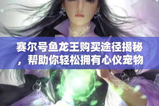 赛尔号鱼龙王购买途径揭秘，帮助你轻松拥有心仪宠物的详细攻略