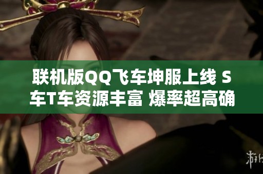 联机版QQ飞车坤服上线 S车T车资源丰富 爆率超高确保游戏稳定体验