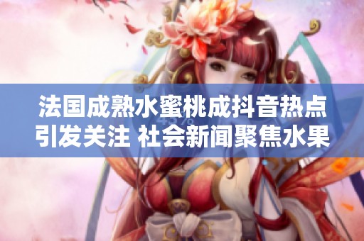 法国成熟水蜜桃成抖音热点引发关注 社会新闻聚焦水果市场新动态