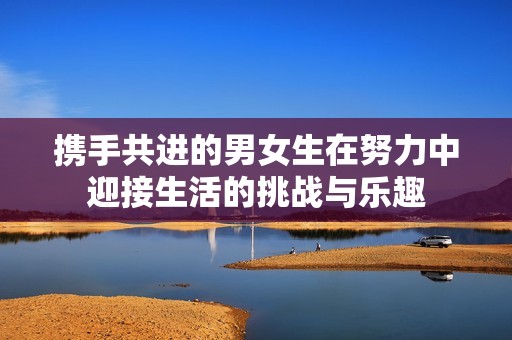 携手共进的男女生在努力中迎接生活的挑战与乐趣
