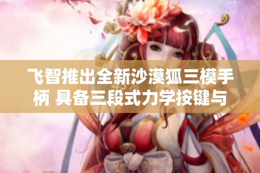 飞智推出全新沙漠狐三模手柄 具备三段式力学按键与霍尔摇杆设计
