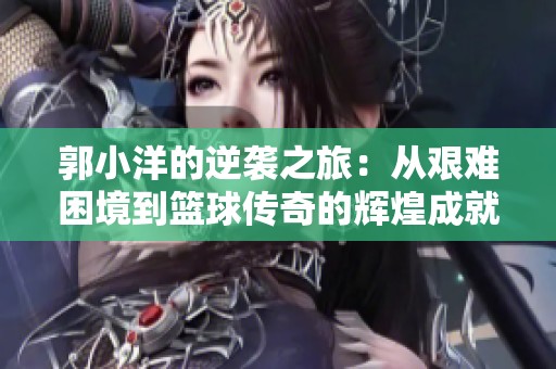 郭小洋的逆袭之旅：从艰难困境到篮球传奇的辉煌成就与挑战之路