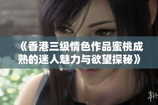 《香港三级情色作品蜜桃成熟的迷人魅力与欲望探秘》