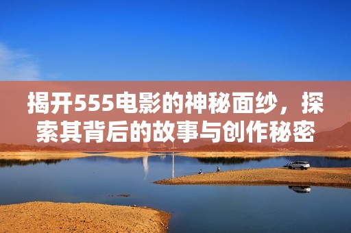 揭开555电影的神秘面纱，探索其背后的故事与创作秘密