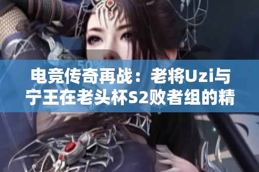 电竞传奇再战：老将Uzi与宁王在老头杯S2败者组的精彩对决能否再创辉煌