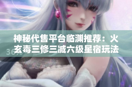 神秘代售平台临渊推荐：火玄毒三修三减六级星宿玩法，超高伤害解析与技巧指南