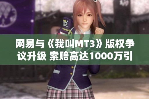 网易与《我叫MT3》版权争议升级 索赔高达1000万引发行业热议
