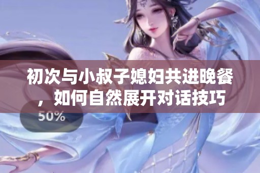 初次与小叔子媳妇共进晚餐，如何自然展开对话技巧