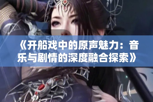 《开船戏中的原声魅力：音乐与剧情的深度融合探索》