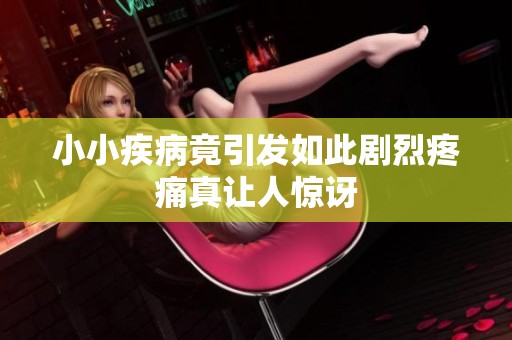 小小疾病竟引发如此剧烈疼痛真让人惊讶