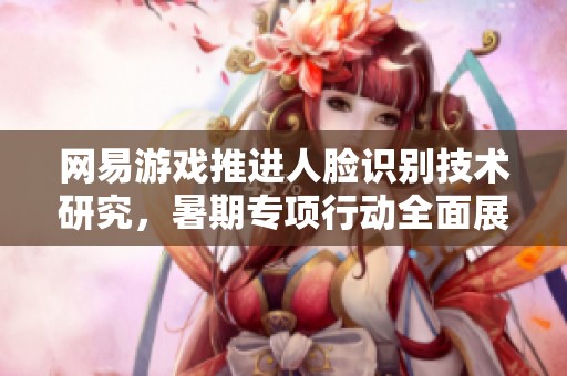 网易游戏推进人脸识别技术研究，暑期专项行动全面展开保障玩家安全与体验
