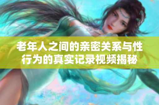 老年人之间的亲密关系与性行为的真实记录视频揭秘