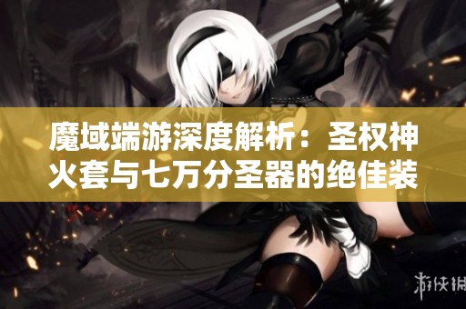 魔域端游深度解析：圣权神火套与七万分圣器的绝佳装备组合揭秘
