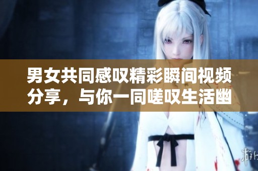男女共同感叹精彩瞬间视频分享，与你一同嗟叹生活幽默