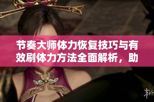 节奏大师体力恢复技巧与有效刷体力方法全面解析，助你畅享游戏乐趣
