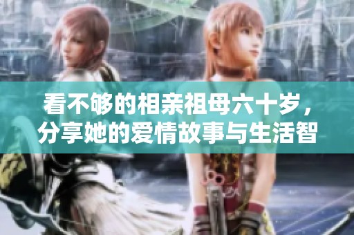 看不够的相亲祖母六十岁，分享她的爱情故事与生活智慧
